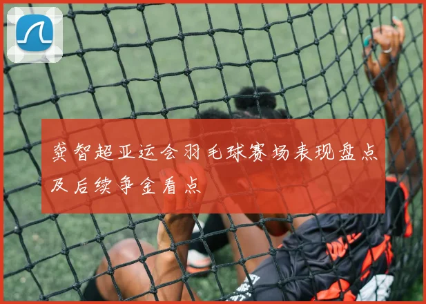 龚智超亚运会羽毛球赛场表现盘点及后续争金看点