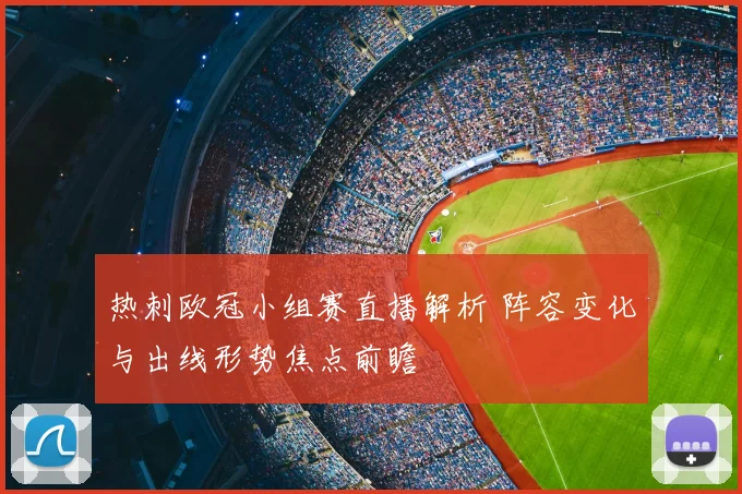 热刺欧冠小组赛直播解析 阵容变化与出线形势焦点前瞻