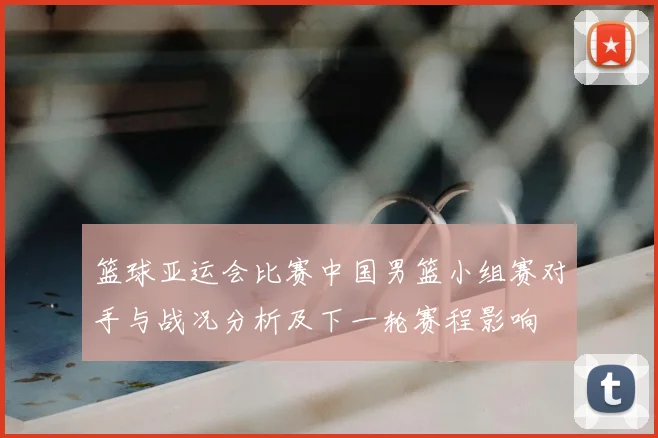 篮球亚运会比赛中国男篮小组赛对手与战况分析及下一轮赛程影响