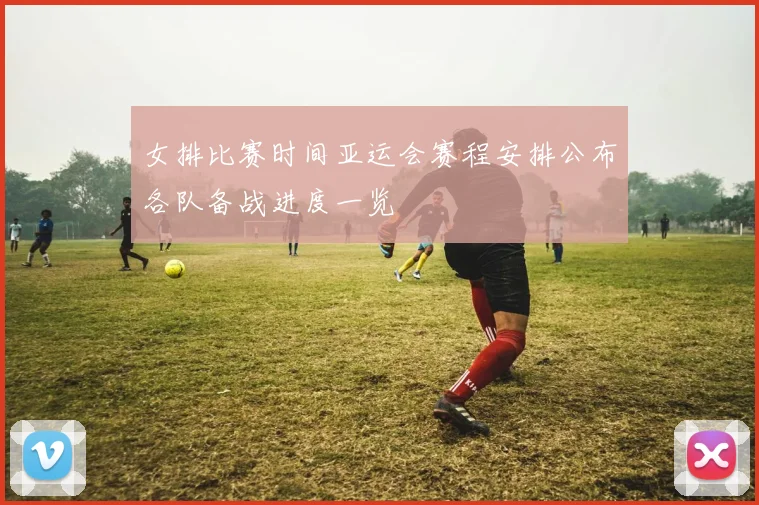 女排比赛时间亚运会赛程安排公布各队备战进度一览