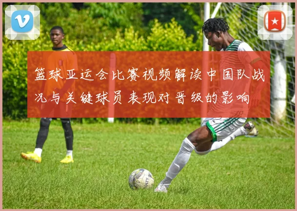 篮球亚运会比赛视频解读中国队战况与关键球员表现对晋级的影响