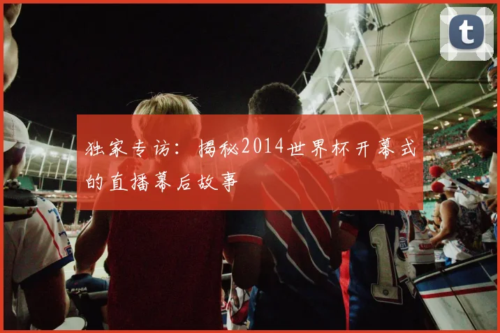 独家专访:揭秘2014世界杯开幕式的直播幕后故事