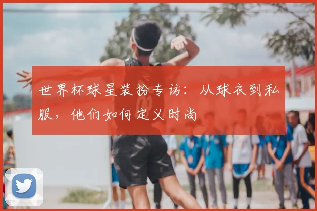 世界杯球星装扮专访：从球衣到私服，他们如何定义时尚