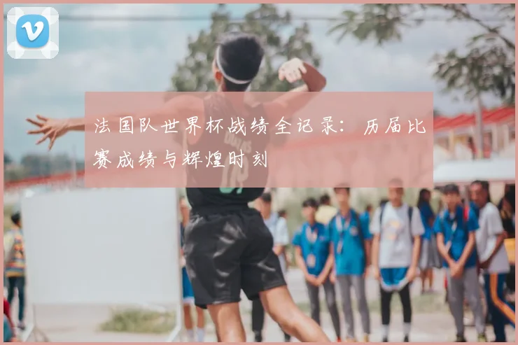 法国队世界杯战绩全记录:历届比赛成绩与辉煌时刻