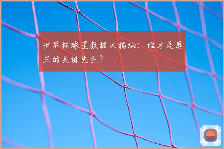世界杯球星数据大揭秘：谁才是真正的关键先生？