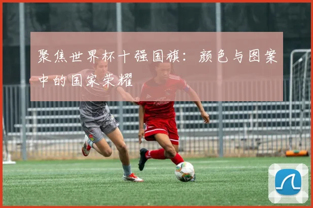 聚焦世界杯十强国旗:颜色与图案中的国家荣耀