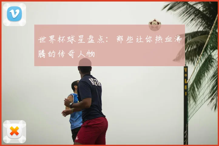 世界杯球星盘点：那些让你热血沸腾的传奇人物