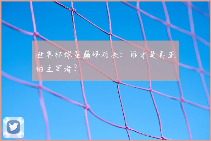 世界杯球星巅峰对决：谁才是真正的主宰者？