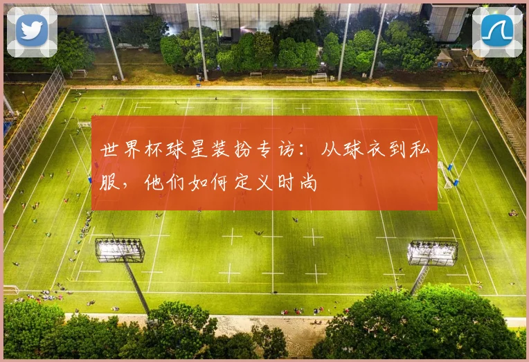 世界杯球星装扮专访：从球衣到私服，他们如何定义时尚