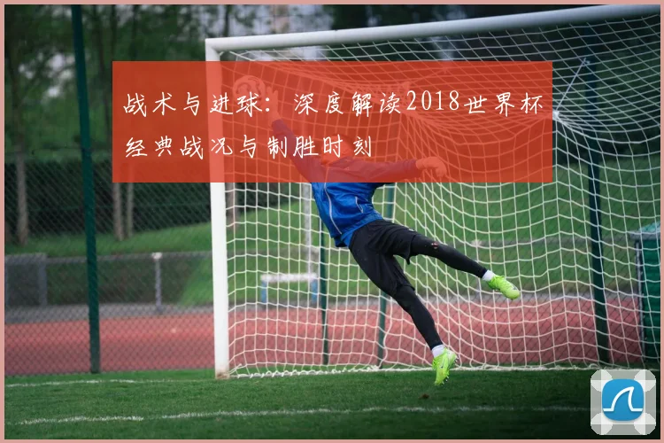 战术与进球：深度解读2018世界杯经典战况与制胜时刻