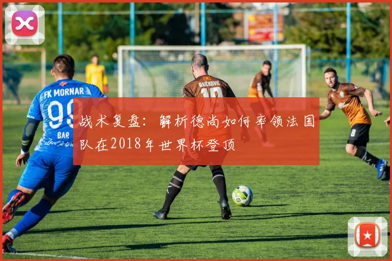 战术复盘：解析德尚如何率领法国队在2018年世界杯登顶