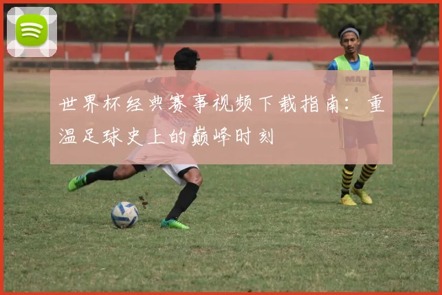世界杯经典赛事视频下载指南：重温足球史上的巅峰时刻