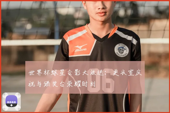 世界杯球星合影大放送：更衣室庆祝与颁奖台荣耀时刻
