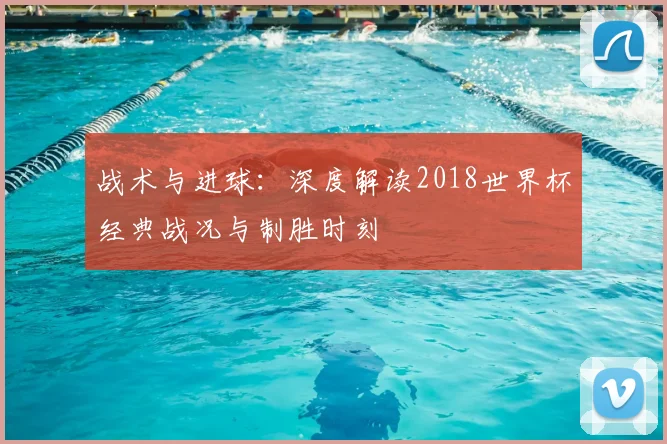 战术与进球：深度解读2018世界杯经典战况与制胜时刻